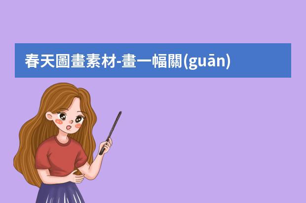 春天圖畫素材-畫一幅關(guān)于春天的手抄報 春天的手抄報